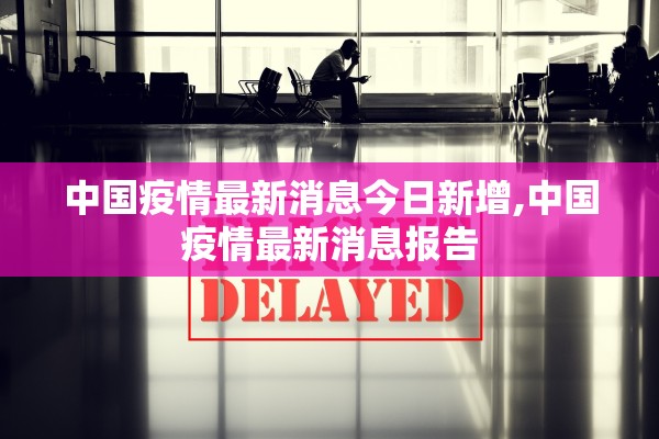 中国疫情最新消息今日新增,中国疫情最新消息报告