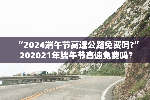 “2024端午节高速公路免费吗?	” 202021年端午节高速免费吗？