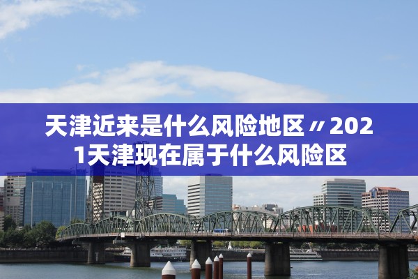 天津近来是什么风险地区〃2021天津现在属于什么风险区