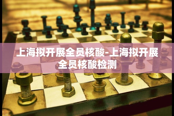 上海拟开展全员核酸-上海拟开展全员核酸检测