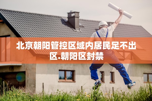 北京朝阳管控区域内居民足不出区.朝阳区封禁