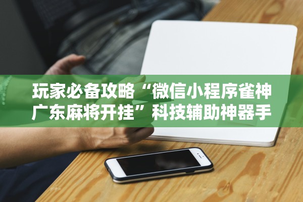 玩家必备攻略“微信小程序雀神广东麻将开挂	”科技辅助神器手机版教程