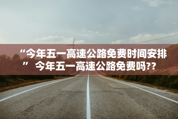 “今年五一高速公路免费时间安排	” 今年五一高速公路免费吗?？