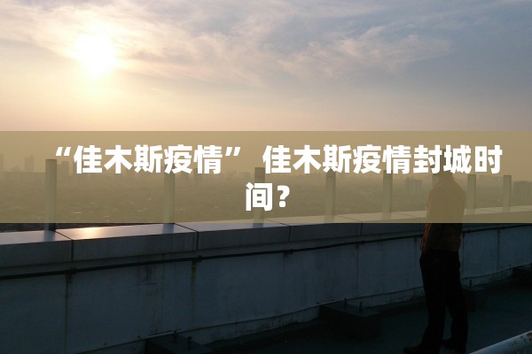 “佳木斯疫情	” 佳木斯疫情封城时间？