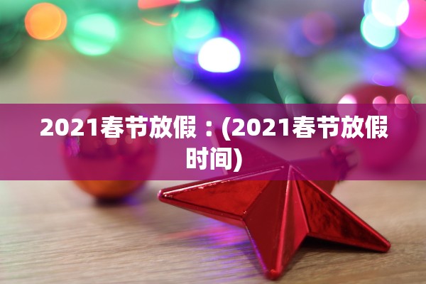 2021春节放假︰(2021春节放假时间)