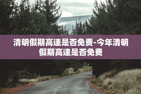 清明假期高速是否免费-今年清明假期高速是否免费