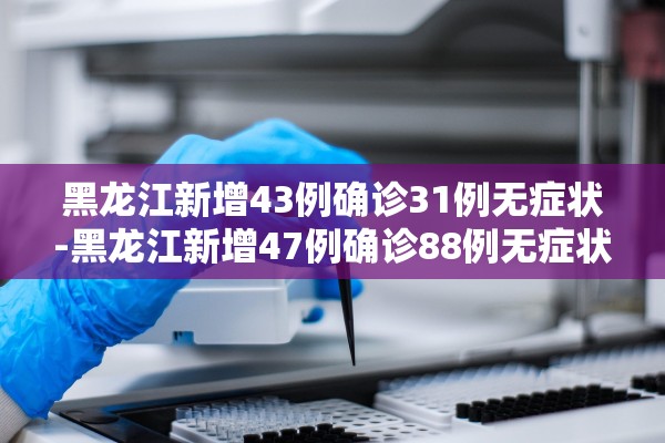 黑龙江新增43例确诊31例无症状-黑龙江新增47例确诊88例无症状