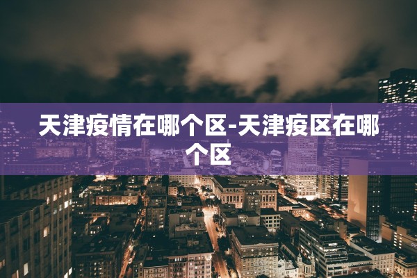 天津疫情在哪个区-天津疫区在哪个区