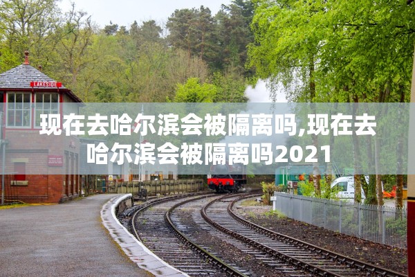 现在去哈尔滨会被隔离吗,现在去哈尔滨会被隔离吗2021
