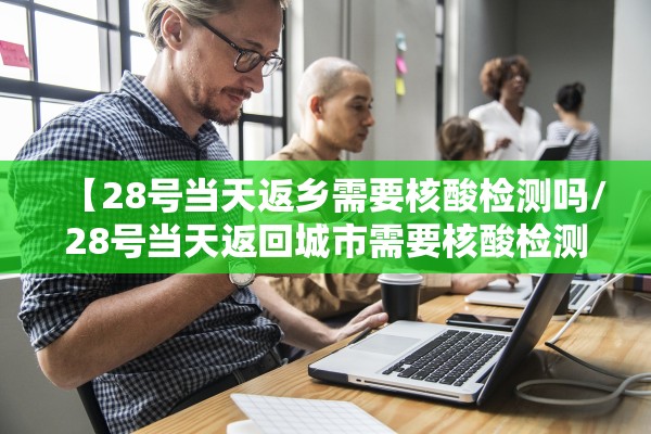 【28号当天返乡需要核酸检测吗/28号当天返回城市需要核酸检测吗】