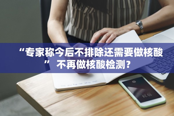 “专家称今后不排除还需要做核酸” 不再做核酸检测？
