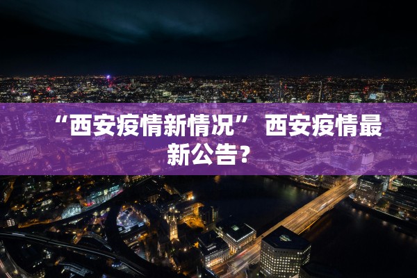 “西安疫情新情况	” 西安疫情最新公告？