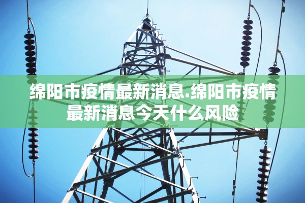 绵阳市疫情最新消息.绵阳市疫情最新消息今天什么风险
