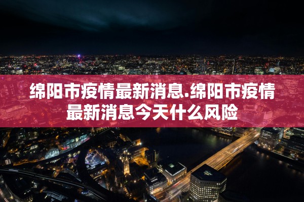 绵阳市疫情最新消息.绵阳市疫情最新消息今天什么风险