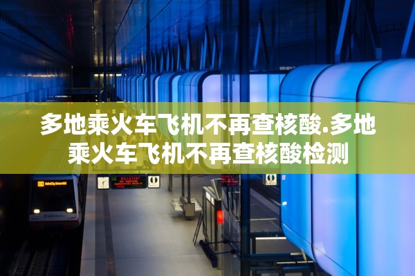 多地乘火车飞机不再查核酸.多地乘火车飞机不再查核酸检测