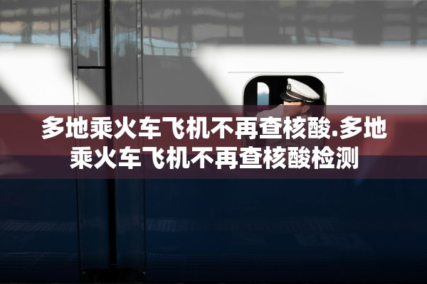 多地乘火车飞机不再查核酸.多地乘火车飞机不再查核酸检测