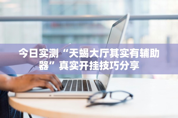 今日实测“天蝎大厅其实有辅助器	”真实开挂技巧分享