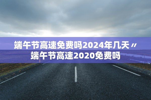端午节高速免费吗2024年几天〃端午节高速2020免费吗