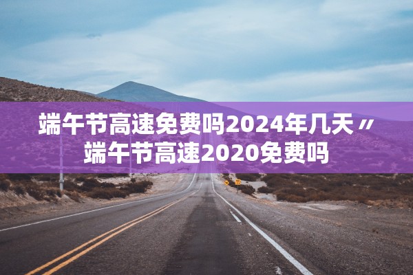 端午节高速免费吗2024年几天〃端午节高速2020免费吗
