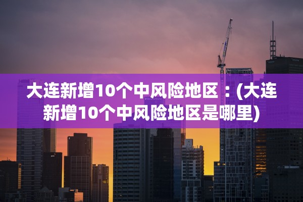 大连新增10个中风险地区︰(大连新增10个中风险地区是哪里)
