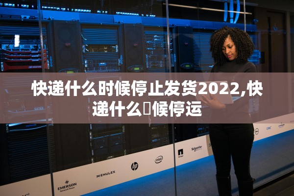 快递什么时候停止发货2022,快递什么吋候停运