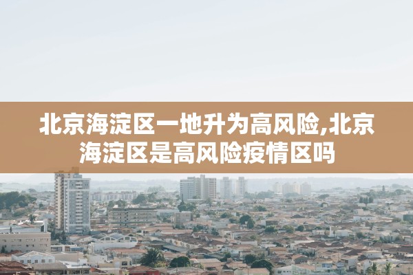 北京海淀区一地升为高风险,北京海淀区是高风险疫情区吗