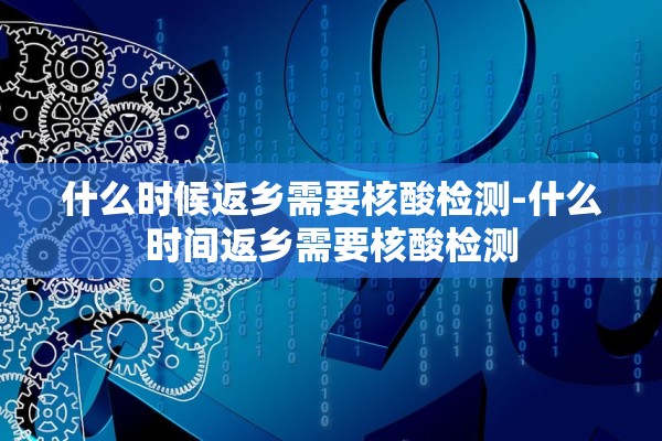 什么时候返乡需要核酸检测-什么时间返乡需要核酸检测