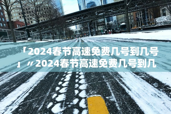 「2024春节高速免费几号到几号」〃2024春节高速免费几号到几号结束