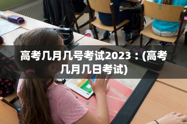 高考几月几号考试2023︰(高考几月几日考试)