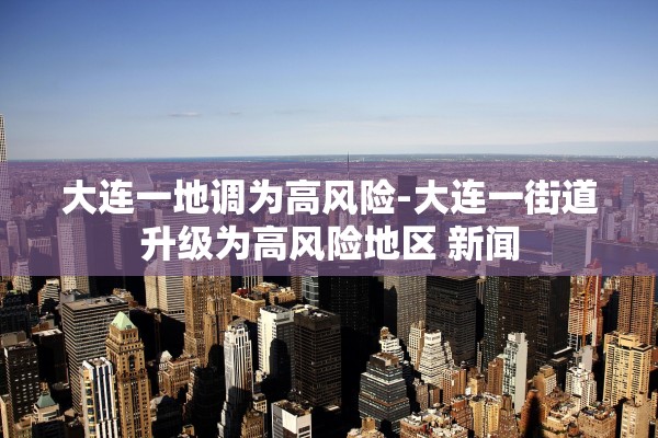 大连一地调为高风险-大连一街道升级为高风险地区 新闻