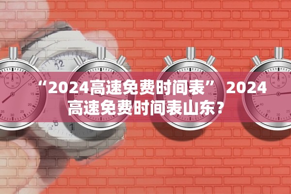“2024高速免费时间表” 2024高速免费时间表山东？