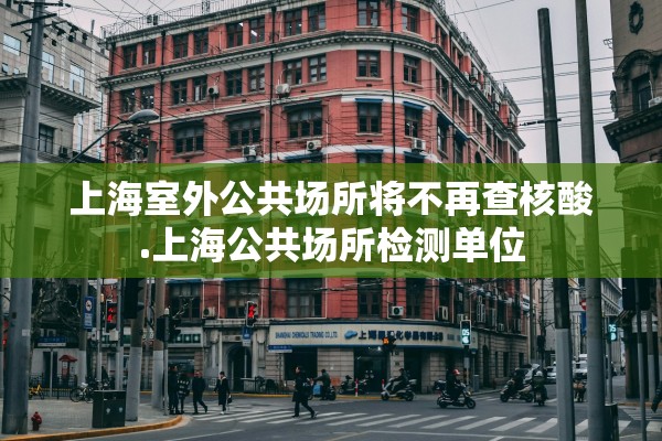 上海室外公共场所将不再查核酸.上海公共场所检测单位