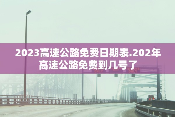 2023高速公路免费日期表.202年高速公路免费到几号了