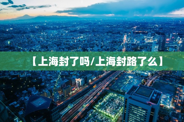 【上海封了吗/上海封路了么】