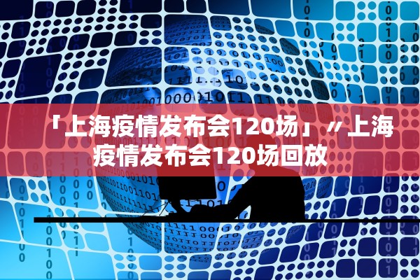「上海疫情发布会120场」〃上海疫情发布会120场回放