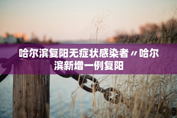 哈尔滨复阳无症状感染者〃哈尔滨新增一例复阳