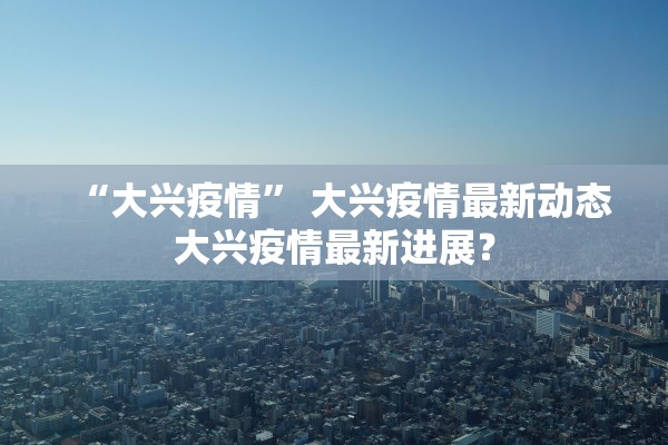 “大兴疫情” 大兴疫情最新动态大兴疫情最新进展？