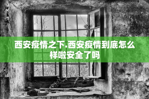 西安疫情之下.西安疫情到底怎么样啦安全了吗