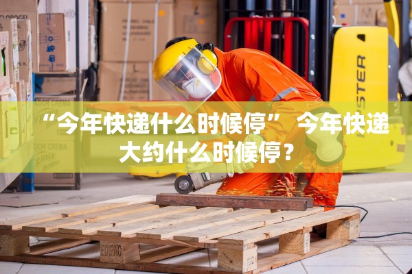 “今年快递什么时候停” 今年快递大约什么时候停？