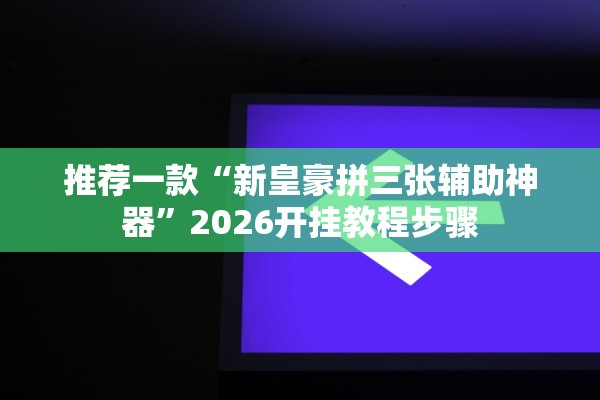 推荐一款“新皇豪拼三张辅助神器	”2026开挂教程步骤