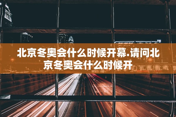 北京冬奥会什么时候开幕.请问北京冬奥会什么时候开 北京冬奥会什么时候开幕.请问北京冬奥会什么时候开