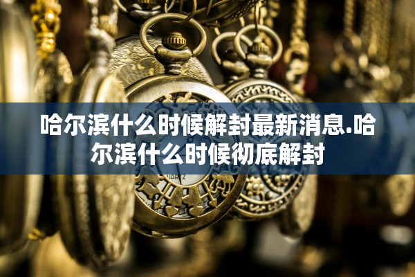 哈尔滨什么时候解封最新消息.哈尔滨什么时候彻底解封