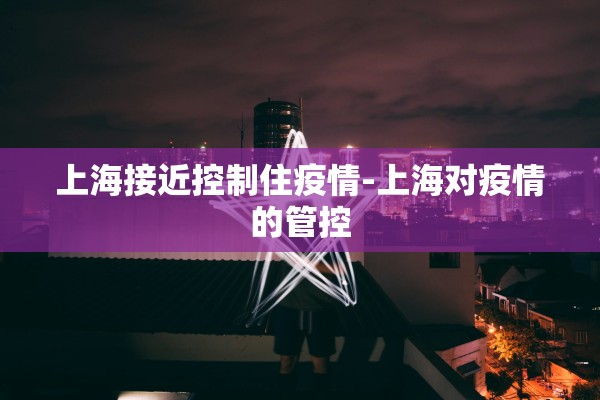 上海接近控制住疫情-上海对疫情的管控