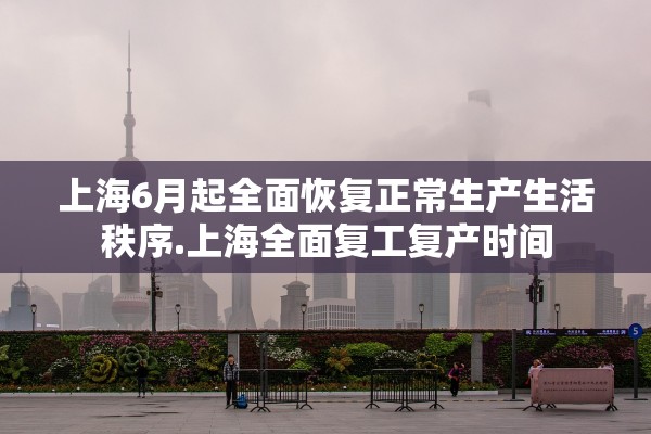 上海6月起全面恢复正常生产生活秩序.上海全面复工复产时间