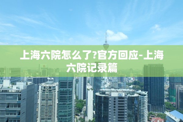 上海六院怎么了?官方回应-上海六院记录篇 上海六院怎么了?官方回应-上海六院记录篇
