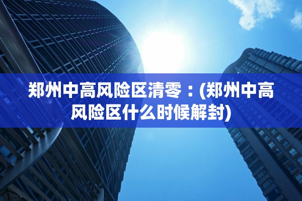 郑州中高风险区清零︰(郑州中高风险区什么时候解封) 郑州中高风险区清零︰(郑州中高风险区什么时候解封)