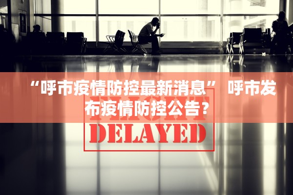 “呼市疫情防控最新消息	” 呼市发布疫情防控公告？
