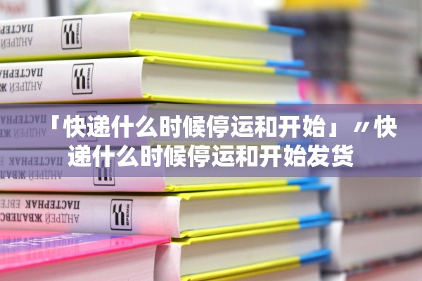 「快递什么时候停运和开始」〃快递什么时候停运和开始发货