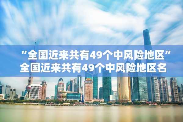 “全国近来共有49个中风险地区	” 全国近来共有49个中风险地区名单？
