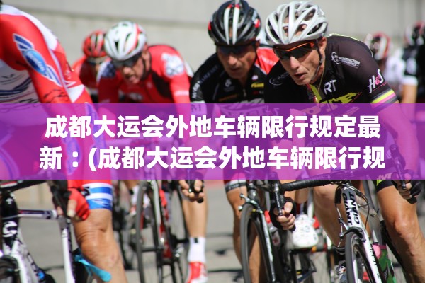 成都大运会外地车辆限行规定最新︰(成都大运会外地车辆限行规定最新消息) 成都大运会外地车辆限行规定最新︰(成都大运会外地车辆限行规定最新消息)